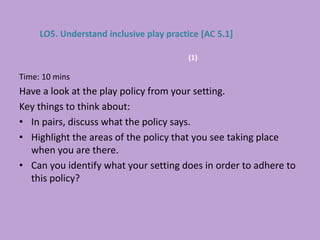 Time: 10 mins
Have a look at the play policy from your setting.
Key things to think about:
• In pairs, discuss what the policy says.
• Highlight the areas of the policy that you see taking place
when you are there.
• Can you identify what your setting does in order to adhere to
this policy?
LO5. Understand inclusive play practice [AC 5.1]
(1)
 