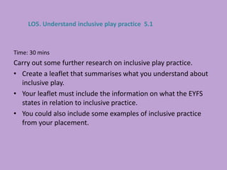 Time: 30 mins
Carry out some further research on inclusive play practice.
• Create a leaflet that summarises what you understand about
inclusive play.
• Your leaflet must include the information on what the EYFS
states in relation to inclusive practice.
• You could also include some examples of inclusive practice
from your placement.
LO5. Understand inclusive play practice 5.1
 