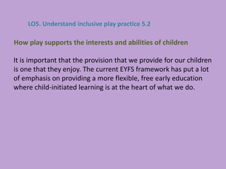 It is important that the provision that we provide for our children
is one that they enjoy. The current EYFS framework has put a lot
of emphasis on providing a more flexible, free early education
where child-initiated learning is at the heart of what we do.
How play supports the interests and abilities of children
LO5. Understand inclusive play practice 5.2
 