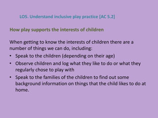 When getting to know the interests of children there are a
number of things we can do, including:
• Speak to the children (depending on their age)
• Observe children and log what they like to do or what they
regularly chose to play with
• Speak to the families of the children to find out some
background information on things that the child likes to do at
home.
How play supports the interests of children
LO5. Understand inclusive play practice [AC 5.2]
 