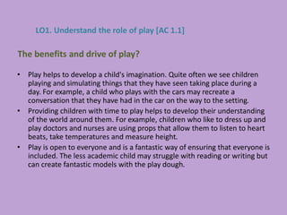 • Play helps to develop a child's imagination. Quite often we see children
playing and simulating things that they have seen taking place during a
day. For example, a child who plays with the cars may recreate a
conversation that they have had in the car on the way to the setting.
• Providing children with time to play helps to develop their understanding
of the world around them. For example, children who like to dress up and
play doctors and nurses are using props that allow them to listen to heart
beats, take temperatures and measure height.
• Play is open to everyone and is a fantastic way of ensuring that everyone is
included. The less academic child may struggle with reading or writing but
can create fantastic models with the play dough.
The benefits and drive of play?
LO1. Understand the role of play [AC 1.1]
 
