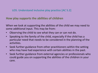 When we look at supporting the abilities of the child we may need to
some additional input. This may be from:
• Observing the child to see what they can or can not do.
• Speaking to the family of the child, especially if the child has a
particular need that needs to be considered in the planning of the
activities.
• Seek further guidance from other practitioners within the setting
who may have had experience with certain abilities in the past.
• Seek further guidance from external agencies or professionals who
could guide you on supporting the abilities of the children in your
care.
How play supports the abilities of children
LO5. Understand inclusive play practice [AC 5.2]
 