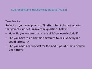 Time: 10 mins
Reflect on your own practice. Thinking about the last activity
that you carried out, answer the questions below:
• How did you ensure that all the children were included?
• Did you have to do anything different to ensure everyone
could take part?
• Did you need any support for this and if you did, who did you
get it from?
LO5. Understand inclusive play practice [AC 5.2]
 