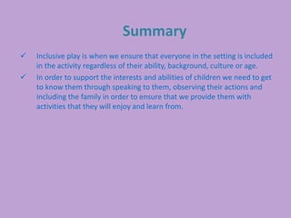 Summary
 Inclusive play is when we ensure that everyone in the setting is included
in the activity regardless of their ability, background, culture or age.
 In order to support the interests and abilities of children we need to get
to know them through speaking to them, observing their actions and
including the family in order to ensure that we provide them with
activities that they will enjoy and learn from.
 