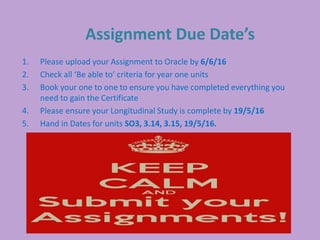 Assignment Due Date’s
1. Please upload your Assignment to Oracle by 6/6/16
2. Check all ‘Be able to’ criteria for year one units
3. Book your one to one to ensure you have completed everything you
need to gain the Certificate
4. Please ensure your Longitudinal Study is complete by 19/5/16
5. Hand in Dates for units SO3, 3.14, 3.15, 19/5/16.
 