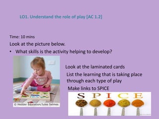 Time: 10 mins
Look at the picture below.
• What skills is the activity helping to develop?
Look at the laminated cards
List the learning that is taking place
through each type of play
Make links to SPICE
LO1. Understand the role of play [AC 1.2]
 