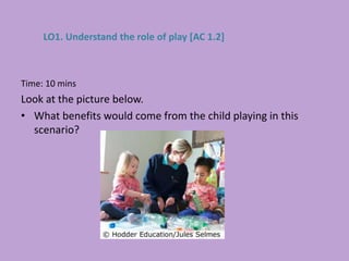 Time: 10 mins
Look at the picture below.
• What benefits would come from the child playing in this
scenario?
LO1. Understand the role of play [AC 1.2]
 