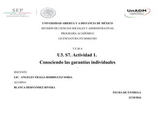 UNIVERSIDAD ABIERTA Y A DISTANCIA DE MÉXICO
DIVISIÓN DE CIENCIAS SOCIALES Y ADMINISTRATIVAS
PROGRAMA ACADÉMICO
LICENCIATURA EN DERECHO
T E M A
U3. S7. Actividad 1.
Conociendo las garantías individuales
DOCENTE:
LIC. ANGELES THALIA RODRIGUEZ SORIA
ALUMNA:
BLANCA HERNÀNDEZ RIVERA
FECHA DE ENTREGA
12/10/2016
 