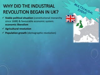 WHY DID THE INDUSTRIAL
REVOLUTION BEGAN IN UK?
 Stable political situation (constitutional monarchy
since 1688) & favourable economic system:
economic liberalism
 Agricultural revolution
 Population growth (demographic revolution)
 