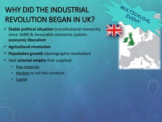 WHY DID THE INDUSTRIAL
REVOLUTION BEGAN IN UK?
 Stable political situation (constitutional monarchy
since 1688) & favourable economic system:
economic liberalism
 Agricultural revolution
 Population growth (demographic revolution)
 Vast colonial empire that supplied:
• Raw materials
• Markets to sell their products
• Capital
 