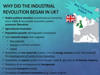 WHY DID THE INDUSTRIAL
REVOLUTION BEGAN IN UK?
 Stable political situation (constitutional monarchy
since 1688) & favourable economic system:
economic liberalism
 Agricultural revolution
 Population growth (demographic revolution)
 Vast colonial empire that supplied:
• Raw materials
• Markets to sell their products
• Capital
 Availability of raw materials (cotton, iron) & energy sources (coal), that enabled
the development of textile & iron industries.
 Availability of capital (profits from foreign trade & agriculture) to finance industry.
 Existence of an entrepreneurial bourgeoisie
 Improved transports (roads)
 Capability of technical innovation (e.g.: steam engine)
 