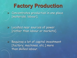 Factory Production
 Concentrates production in one place
[materials, labour].
 Located near sources of power
[rather than labour or markets].
 Requires a lot of capital investment
[factory, machines, etc.] more
than skilled labour.
 