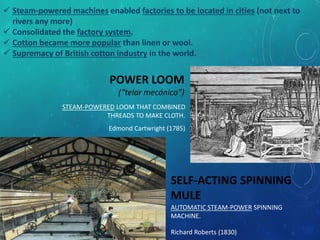 POWER LOOM
(“telar mecánico”)
Edmond Cartwright (1785)
STEAM-POWERED LOOM THAT COMBINED
THREADS TO MAKE CLOTH.
 Steam-powered machines enabled factories to be located in cities (not next to
rivers any more)
 Consolidated the factory system.
 Cotton became more popular than linen or wool.
 Supremacy of British cotton industry in the world.
SELF-ACTING SPINNING
MULE
Richard Roberts (1830)
AUTOMATIC STEAM-POWER SPINNING
MACHINE.
 