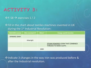 ACTIVITY 3:
P. 58  exercises 1 / 2
Fill in the chart about textiles machines invented in UK
during the 1st Industrial Revolution:
Indicate 3 changes in the way iron was produced before &
after the Industrial revolution.
MACHINE (name) Who invented it? When? Energy used & function
SPINNING JENNY
Arkwright
STEAM-POWERED LOOM THAT COMBINED
THREADS TO MAKE CLOTH.
1830
 