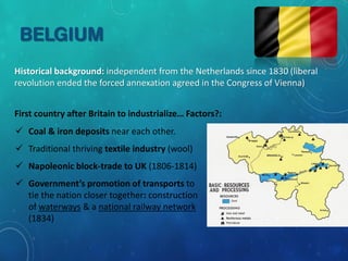 BELGIUM
Historical background: independent from the Netherlands since 1830 (liberal
revolution ended the forced annexation agreed in the Congress of Vienna)
First country after Britain to industrialize… Factors?:
 Coal & iron deposits near each other.
 Traditional thriving textile industry (wool)
 Napoleonic block-trade to UK (1806-1814)
 Government’s promotion of transports to
tie the nation closer together: construction
of waterways & a national railway network
(1834)
 