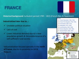 FRANCE
Historical background: turbulent period 1789 – 1815 (French Rev. & Napoleon).
Industrialized later due to…:
 Unstable political situation
 Lack of coal
 Lower industrial demand due to a slow
population growth & the predominance of a
self-sufficient rural society
Industrialization focused specially in the north
of France, due to its proximity to UK &
Belgium.
 