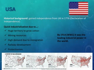 USA
Historical background: gained independence from UK in 1776 (Declaration of
Independence).
Quick industrialization due to…:
 Huge territory to grow cotton
 Mining resources
 High demand due to immigration
 Railway development
 Protectionism
By 1914 it was the leading industrial power
in the world.
By 1914 (WW1) it was the
leading industrial power in
the world.
 