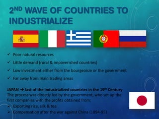 2ND WAVE OF COUNTRIES TO
INDUSTRIALIZE
 Poor natural resources
 Little demand (rural & impoverished countries)
 Low investment either from the bourgeoisie or the government
 Far away from main trading areas
JAPAN  last of the industrialized countries in the 19th Century.
The process was directly led by the government, who set up the
first companies with the profits obtained from:
 Exporting rice, silk & tea
 Compensation after the war against China (1894-95)
 
