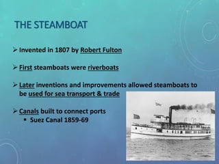 THE STEAMBOAT
Invented in 1807 by Robert Fulton
First steamboats were riverboats
Later inventions and improvements allowed steamboats to
be used for sea transport & trade
Canals built to connect ports
 Suez Canal 1859-69
 