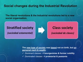 Social changes during the Industrial Revolution
The liberal revolutions & the Industrial revolutions led to a new
social organization.
Stratified society
(sociedad estamental)
Class society
(sociedad de clases)
The new type of society was based not on birth, but on
personal merit & wealth.
 Dominant classes  bourgeoisies & former nobility
 Dominated classes  proletariat & peasants
 