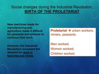 Social changes during the Industrial Revolution:
BIRTH OF THE PROLETARIAT
Proletariat  urban workers,
miners, peasants.
Men worked.
Women worked.
Children worked.
New machines made for
manufacturing and
agriculture made it difficult
for peasants and artisans to
continue their work.
However, the Industrial
Revolution increased the
demand for work in
factories and mines.
 