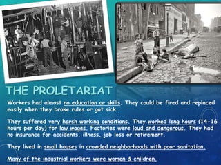THE PROLETARIAT
Workers had almost no education or skills. They could be fired and replaced
easily when they broke rules or got sick.
They suffered very harsh working conditions. They worked long hours (14-16
hours per day) for low wages. Factories were loud and dangerous. They had
no insurance for accidents, illness, job loss or retirement.
They lived in small houses in crowded neighborhoods with poor sanitation.
Many of the industrial workers were women & children.
 