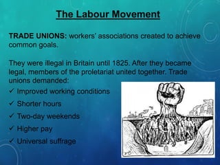 The Labour Movement
TRADE UNIONS: workers’ associations created to achieve
common goals.
They were illegal in Britain until 1825. After they became
legal, members of the proletariat united together. Trade
unions demanded:
 Improved working conditions
 Shorter hours
 Two-day weekends
 Higher pay
 Universal suffrage
 