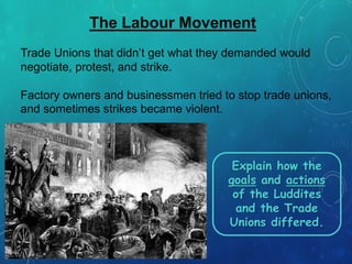 The Labour Movement
Trade Unions that didn’t get what they demanded would
negotiate, protest, and strike.
Factory owners and businessmen tried to stop trade unions,
and sometimes strikes became violent.
Explain how the
goals and actions
of the Luddites
and the Trade
Unions differed.
 