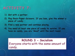 ACTIVITY 7:
1) Get with a partner.
2) Play Rock-Paper-Scissors. If you lose, give the winner a
piece of candy.
3) Find a new partner and continue playing.
4) You need at least one piece of candy to survive. If you
have no candy, you are “dead” until the next round.
ROUND 3 - Socialism
Everyone starts with the same amount of
candy.
 