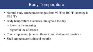 Body Temperature
• Normal body temperature ranges from 97 ºF to 100 ºF (average is
98.6 ºF)
• Body temperature fluctuates throughout the day
– lower in the morning
– higher in the afternoon
• Core temperature (cranial, thoracic and abdominal cavities)
• Shell temperature (skin and mouth)
 
