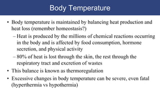 Body Temperature
• Body temperature is maintained by balancing heat production and
heat loss (remember homeostasis?)
– Heat is produced by the millions of chemical reactions occurring
in the body and is affected by food consumption, hormone
secretion, and physical activity
– 80% of heat is lost through the skin, the rest through the
respiratory tract and excretion of wastes
• This balance is known as thermoregulation
• Excessive changes in body temperature can be severe, even fatal
(hyperthermia vs hypothermia)
 