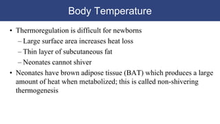 Body Temperature
• Thermoregulation is difficult for newborns
– Large surface area increases heat loss
– Thin layer of subcutaneous fat
– Neonates cannot shiver
• Neonates have brown adipose tissue (BAT) which produces a large
amount of heat when metabolized; this is called non-shivering
thermogenesis
 