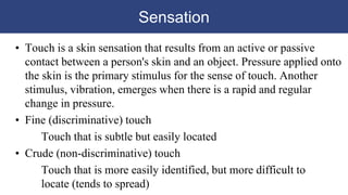 Sensation
• Touch is a skin sensation that results from an active or passive
contact between a person's skin and an object. Pressure applied onto
the skin is the primary stimulus for the sense of touch. Another
stimulus, vibration, emerges when there is a rapid and regular
change in pressure.
• Fine (discriminative) touch
Touch that is subtle but easily located
• Crude (non-discriminative) touch
Touch that is more easily identified, but more difficult to
locate (tends to spread)
 