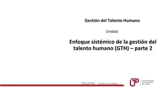 Docente:
Unidad:
Gestión del Talento Humano
Enfoque sistémico de la gestión del
talento humano (GTH) – parte 2
Pedro Ucañán
 