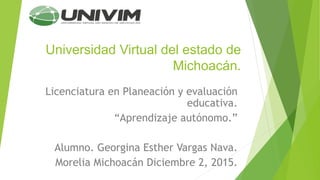 Universidad Virtual del estado de
Michoacán.
Licenciatura en Planeación y evaluación
educativa.
“Aprendizaje autónomo.”
Alumno. Georgina Esther Vargas Nava.
Morelia Michoacán Diciembre 2, 2015.
 