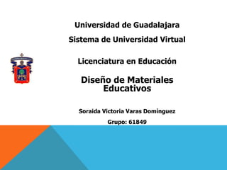 Universidad de Guadalajara
Sistema de Universidad Virtual

  Licenciatura en Educación

   Diseño de Materiales
        Educativos

  Soraida Victoria Varas Domínguez
           Grupo: 61849
 