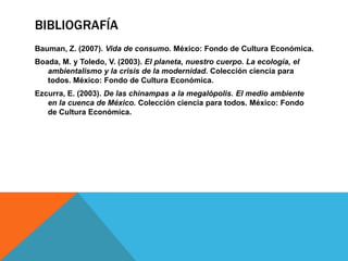 BIBLIOGRAFÍA
Bauman, Z. (2007). Vida de consumo. México: Fondo de Cultura Económica.
Boada, M. y Toledo, V. (2003). El planeta, nuestro cuerpo. La ecología, el
   ambientalismo y la crisis de la modernidad. Colección ciencia para
   todos. México: Fondo de Cultura Económica.
Ezcurra, E. (2003). De las chinampas a la megalópolis. El medio ambiente
   en la cuenca de México. Colección ciencia para todos. México: Fondo
   de Cultura Económica.
 
