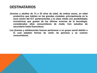 DESTINATARIOS
Jóvenes y adultos de 13 a 35 años de edad, de ambos sexos, en edad
   productiva que habitan en las grandes ciudades, principalmente en la
   zona centro del D.F. pertenecientes a la clase media con posibilidades
   económicas que gustan de los últimos avances de la tecnología,
   considerados altos consumidores de moda. Con estudios de
   secundaria hasta licenciatura.
Los jóvenes y adolescentes buscan pertenecer a un grupo social debido a
   lo cual adoptan formas de vestir, de peinarse y se vuelven
   consumidores.
 