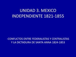 UNIDAD 3. MEXICO
   INDEPENDIENTE 1821-1855



-CONFLICTOS ENTRE FEDERALISTAS Y CENTRALISTAS
   Y LA DICTADURA DE SANTA ANNA 1824-1853
 