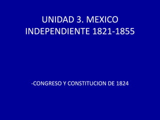 UNIDAD 3. MEXICO
INDEPENDIENTE 1821-1855




 -CONGRESO Y CONSTITUCION DE 1824
 