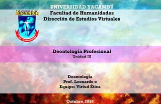 UNIVERSIDAD YACAMBÚ 
Facultad de Humanidades 
Dirección de Estudios Virtuales 
Deontología Profesional 
Unidad III 
Deontología 
Prof. Leonardo o 
Equipo: Virtud Ética 
Octubre,2014 
 