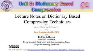 Lecture Notes on Dictionary Based
Compression Techniques
for
Open Educational Resource
on
Data Compression(CA209)
by
Dr. Piyush Charan
Assistant Professor
Department of Electronics and Communication Engg.
Integral University, Lucknow
This work is licensed under a Creative Commons Attribution-NonCommercial-ShareAlike 4.0 International License.
 