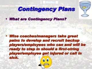 Contingency PlansContingency Plans
• What are Contingency Plans?What are Contingency Plans?
• Wise coaches/managers take greatWise coaches/managers take great
pains to develop and recruit backuppains to develop and recruit backup
players/employees who can and will beplayers/employees who can and will be
ready to step in should a first-stringready to step in should a first-string
player/employee get injured or call inplayer/employee get injured or call in
sick.sick.
 