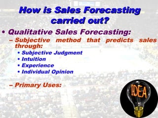 How is Sales ForecastingHow is Sales Forecasting
carried out?carried out?
• Qualitative Sales Forecasting:
– Subjective method that predicts sales
through:
• Subjective Judgment
• Intuition
• Experience
• Individual Opinion
– Primary Uses:
 