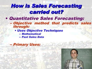 How is Sales ForecastingHow is Sales Forecasting
carried out?carried out?
• Quantitative Sales Forecasting:
– Objective method that predicts sales
through:
• Uses Objective Techniques
– Mathematical
– Past Sales Data
– Primary Uses:
 