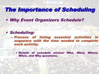 The Importance of SchedulingThe Importance of Scheduling
• Why Event Organizers Schedule?
• Scheduling:
– Process of listing essential activities in
sequence with the time needed to complete
each activity.
• Details of schedule answer Who, What, Where,
When, and Why questions.
 