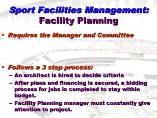 Sport Facilities Management:Sport Facilities Management:
Facility PlanningFacility Planning
• Requires the Manager and CommitteeRequires the Manager and Committee
• Follows a 3 step process:Follows a 3 step process:
– An architect is hired to decide criteriaAn architect is hired to decide criteria
– After plans and financing is secured, a biddingAfter plans and financing is secured, a bidding
process for jobs is completed to stay withinprocess for jobs is completed to stay within
budget.budget.
– Facility Planning manager must constantly giveFacility Planning manager must constantly give
attention to project.attention to project.
 