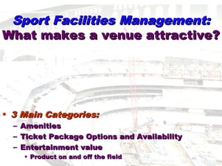 Sport Facilities Management:Sport Facilities Management:
What makes a venue attractive?What makes a venue attractive?
• 3 Main Categories:3 Main Categories:
– AmenitiesAmenities
– Ticket Package Options and AvailabilityTicket Package Options and Availability
– Entertainment valueEntertainment value
• Product on and off the fieldProduct on and off the field
 