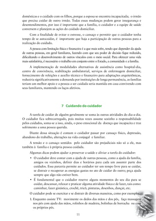 11
domésticas e o cuidado com os filhos, porque a esposa se encontra incapacitada; o irmão
que precisa cuidar de outro irmão. Todas essas mudanças podem gerar insegurança e
desentendimentos, por isso é importante que a família, o cuidador e a equipe de saúde
conversem e planejem as ações do cuidado domiciliar.
Com a finalidade de evitar o estresse, o cansaço e permitir que o cuidador tenha
tempo de se autocuidar, é importante que haja a participação de outras pessoas para a
realização do cuidado.
A pessoa com limitação física e financeira é a que mais sofre, tendo que depender da ajuda
de outras pessoas, em geral familiares, fazendo com que seu poder de decisão fique reduzido,
dificultando o desenvolvimento de outros vínculos com o meio social. Para oferecer uma vida
mais satisfatória, é necessário o trabalho em conjunto entre o Estado, a comunidade e a família.
A implementação de modalidades alternativas de assistência como hospital-dia,
centro de convivência, reabilitação ambulatorial, serviços de enfermagem domiciliar,
fornecimento de refeições e auxílio técnico e financeiro para adaptações arquitetônicas,
reduziria significativamente a demanda por instituições de longa permanência, as famílias
teriam um melhor apoio e a pessoa a ser cuidada seria mantida em casa convivendo com
seus familiares, mantendo os laços afetivos.
7 Cuidando do cuidador
A tarefa de cuidar de alguém geralmente se soma às outras atividades do dia-a-dia.
O cuidador fica sobrecarregado, pois muitas vezes assume sozinho a responsabilidade
pelos cuidados, soma-se a isso, ainda, o peso emocional da doença que incapacita e traz
sofrimento a uma pessoa querida.
Diante dessa situação é comum o cuidador passar por cansaço físico, depressão,
abandono do trabalho, alterações na vida conjugal e familiar.
A tensão e o cansaço sentidos pelo cuidador são prejudiciais não só a ele, mas
também à família e à própria pessoa cuidada.
Algumas dicas podem ajudar a preservar a saúde e aliviar a tarefa do cuidador:
•	 O cuidador deve contar com a ajuda de outras pessoas, como a ajuda da família,
amigos ou vizinhos, definir dias e horários para cada um assumir parte dos
cuidados. Essa parceria permite ao cuidador ter um tempo livre para se cuidar,
se distrair e recuperar as energias gastas no ato de cuidar do outro; peça ajuda
sempre que algo não estiver bem.
•	 É fundamental que o cuidador reserve alguns momentos do seu dia para se
cuidar, descansar, relaxar e praticar alguma atividade física e de lazer, tais como:
caminhar, fazer ginástica, crochê, tricô, pinturas, desenhos, dançar, etc.
O cuidador pode se exercitar e se distrair de diversas maneiras, como por exemplo:
1.	Enquanto assiste TV: movimente os dedos das mãos e dos pés, faça massagem
nos pés com ajuda das mãos, rolinhos de madeira, bolinhas de borracha ou com
os próprios pés.
 