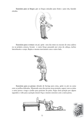 13
Exercícios para os braços: gire os braços esticados para frente e para trás, fazendo
círculos.
Exercícios para o tronco: em pé, apóie uma das mãos no encosto de uma cadeira
ou na própria cintura, levante o outro braço passando por cima da cabeça, incline
lateralmente o corpo. Repita o mesmo movimento com o outro lado.
Exercícios para as pernas: deitado de barriga para cima, apóie os pés na cama
com os joelhos dobrados. Mantendo uma das pernas nessa posição, segure com as mãos
a outra perna e traga o joelho para próximo do peito. Fique nesta posição por alguns
segundos e volte para a posição inicial. Faça o mesmo exercício com a outra perna.
 